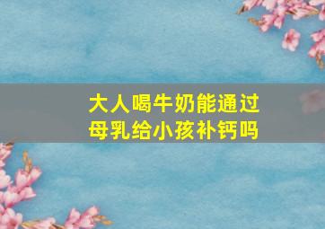 大人喝牛奶能通过母乳给小孩补钙吗