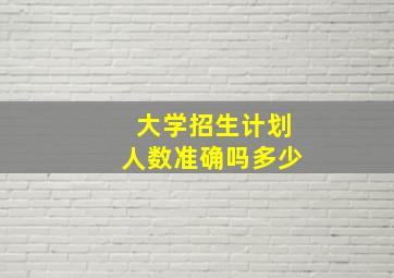 大学招生计划人数准确吗多少