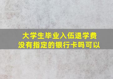 大学生毕业入伍退学费没有指定的银行卡吗可以