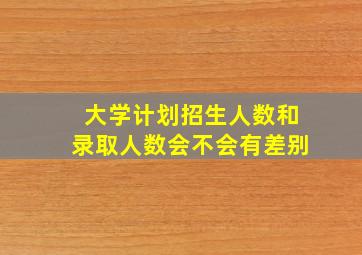 大学计划招生人数和录取人数会不会有差别