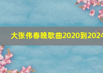 大张伟春晚歌曲2020到2024