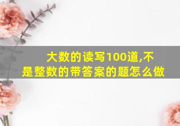 大数的读写100道,不是整数的带答案的题怎么做