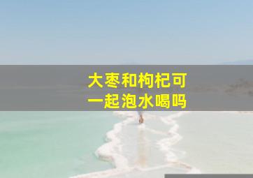 大枣和枸杞可一起泡水喝吗