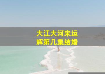 大江大河宋运辉第几集结婚