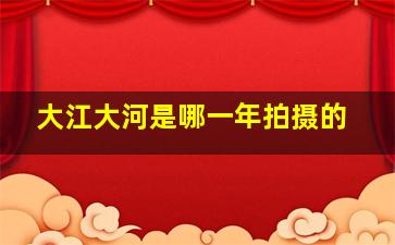 大江大河是哪一年拍摄的