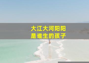 大江大河阳阳是谁生的孩子