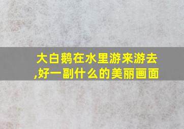 大白鹅在水里游来游去,好一副什么的美丽画面