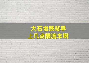 大石地铁站早上几点限流车啊