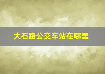 大石路公交车站在哪里