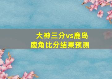 大神三分vs鹿岛鹿角比分结果预测