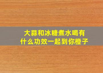 大蒜和冰糖煮水喝有什么功效一起到你橙子