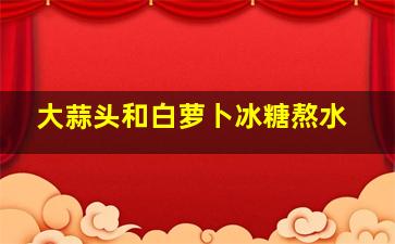 大蒜头和白萝卜冰糖熬水