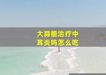 大蒜能治疗中耳炎吗怎么吃