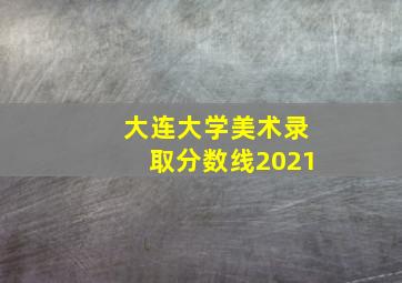 大连大学美术录取分数线2021