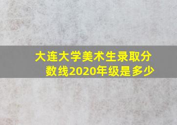 大连大学美术生录取分数线2020年级是多少