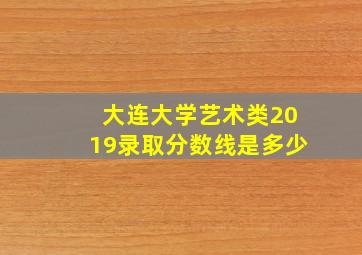 大连大学艺术类2019录取分数线是多少