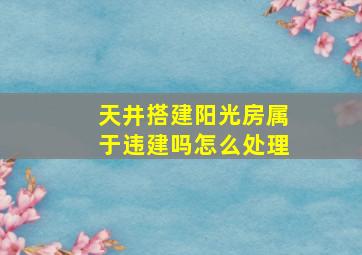 天井搭建阳光房属于违建吗怎么处理