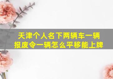 天津个人名下两辆车一辆报废令一辆怎么平移能上牌