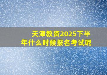 天津教资2025下半年什么时候报名考试呢