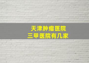 天津肿瘤医院三甲医院有几家