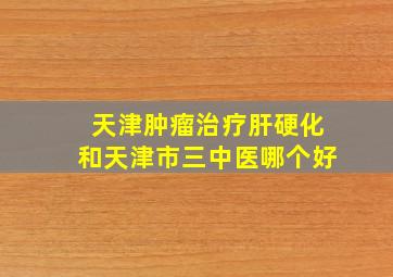 天津肿瘤治疗肝硬化和天津市三中医哪个好