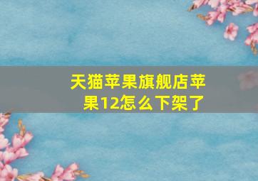 天猫苹果旗舰店苹果12怎么下架了