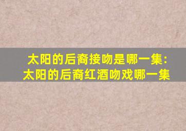 太阳的后裔接吻是哪一集:太阳的后裔红酒吻戏哪一集