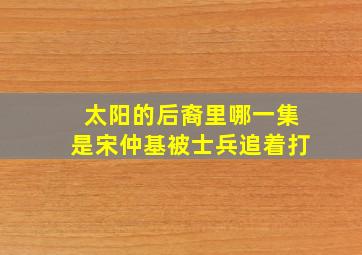 太阳的后裔里哪一集是宋仲基被士兵追着打