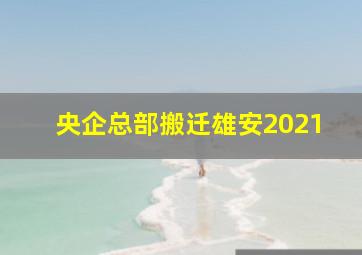 央企总部搬迁雄安2021