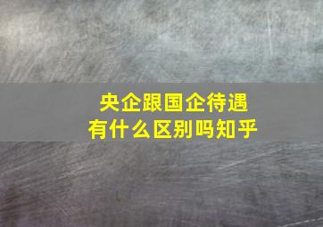 央企跟国企待遇有什么区别吗知乎