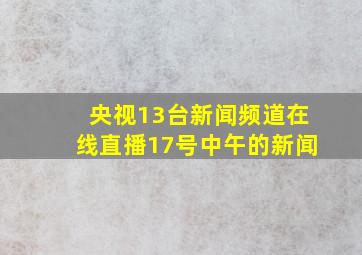 央视13台新闻频道在线直播17号中午的新闻