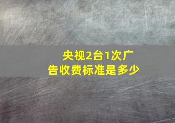 央视2台1次广告收费标准是多少