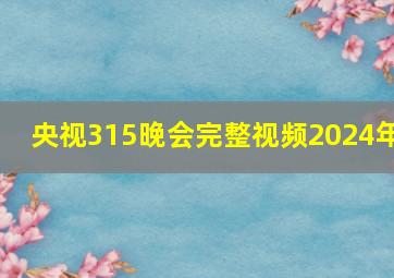 央视315晚会完整视频2024年