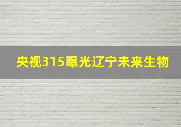 央视315曝光辽宁未来生物