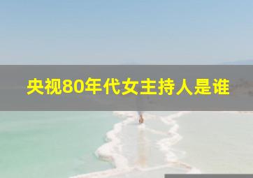 央视80年代女主持人是谁