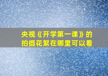 央视《开学第一课》的拍摄花絮在哪里可以看