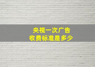 央视一次广告收费标准是多少