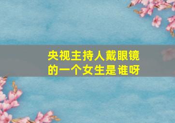 央视主持人戴眼镜的一个女生是谁呀