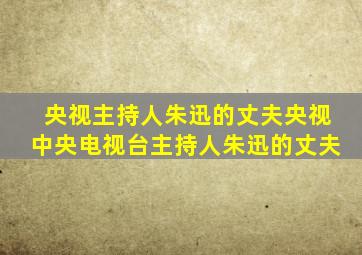 央视主持人朱迅的丈夫央视中央电视台主持人朱迅的丈夫