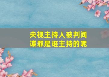 央视主持人被判间谍罪是谁主持的呢