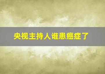 央视主持人谁患癌症了