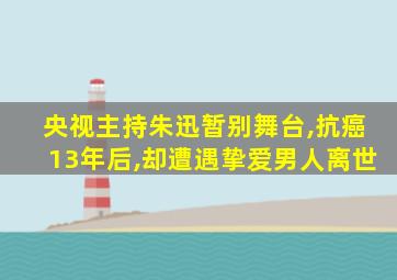 央视主持朱迅暂别舞台,抗癌13年后,却遭遇挚爱男人离世