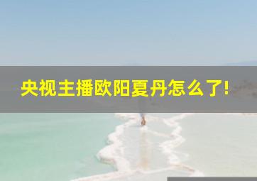 央视主播欧阳夏丹怎么了!