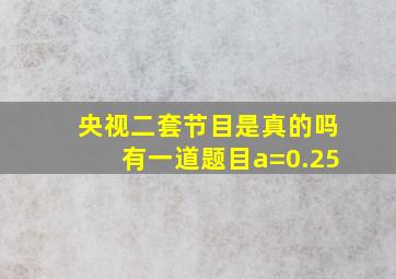 央视二套节目是真的吗有一道题目a=0.25