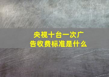 央视十台一次广告收费标准是什么