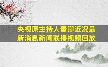 央视原主持人董卿近况最新消息新闻联播视频回放