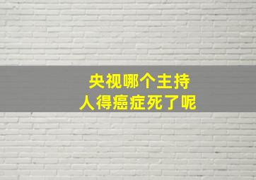 央视哪个主持人得癌症死了呢