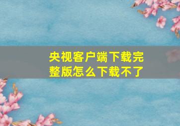 央视客户端下载完整版怎么下载不了