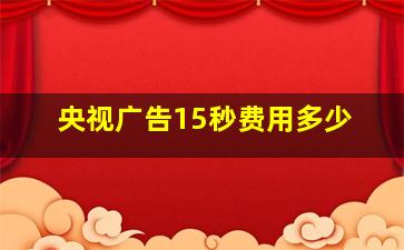 央视广告15秒费用多少