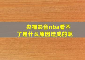 央视影音nba看不了是什么原因造成的呢